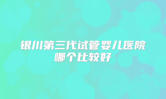 银川第三代试管婴儿医院哪个比较好