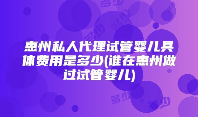 惠州私人代理试管婴儿具体费用是多少(谁在惠州做过试管婴儿)