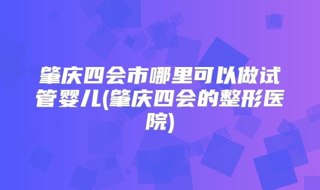 肇庆四会市哪里可以做试管婴儿(肇庆四会的整形医院)