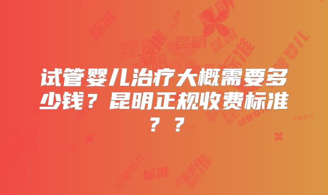 试管婴儿治疗大概需要多少钱？昆明正规收费标准？？