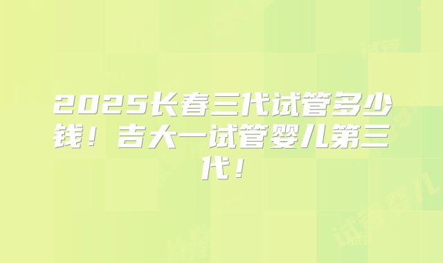 2025长春三代试管多少钱！吉大一试管婴儿第三代！