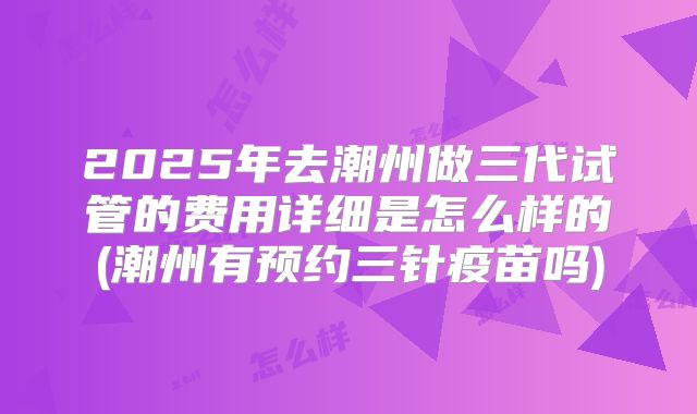 2025年去潮州做三代试管的费用详细是怎么样的(潮州有预约三针疫苗吗)
