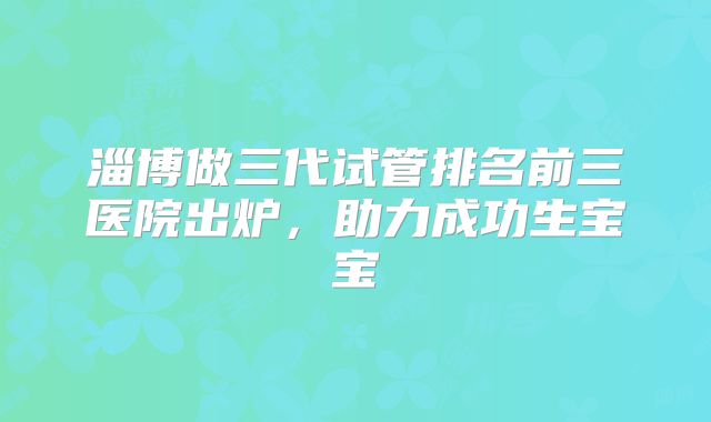 淄博做三代试管排名前三医院出炉，助力成功生宝宝