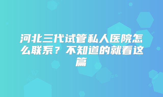 河北三代试管私人医院怎么联系？不知道的就看这篇