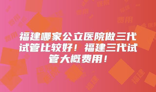 福建哪家公立医院做三代试管比较好！福建三代试管大概费用！