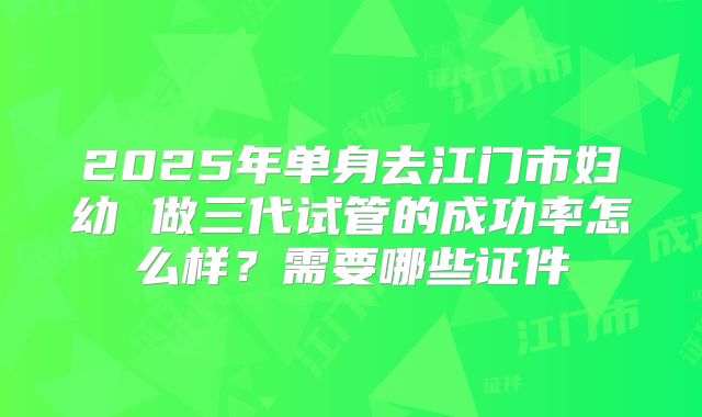 2025年单身去江门市妇幼 做三代试管的成功率怎么样?需要哪些证件
