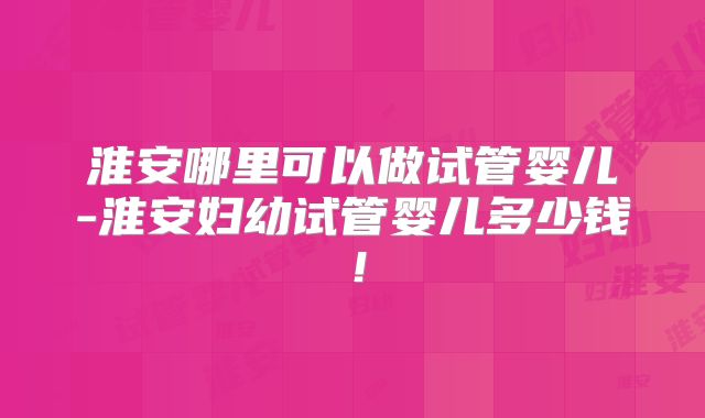 淮安哪里可以做试管婴儿-淮安妇幼试管婴儿多少钱！