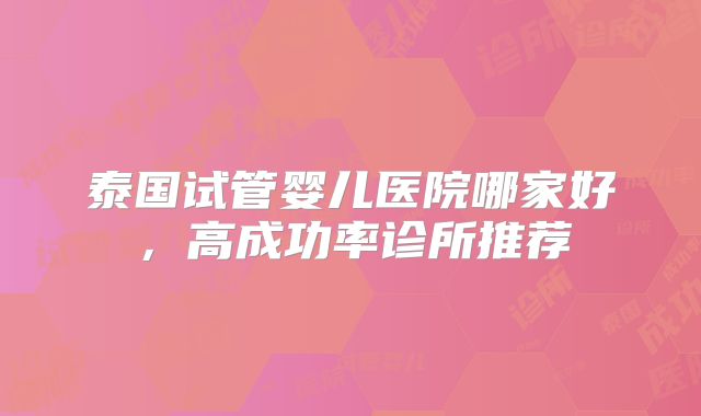 泰国试管婴儿医院哪家好，高成功率诊所推荐