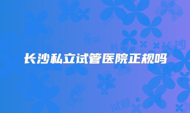 长沙私立试管医院正规吗