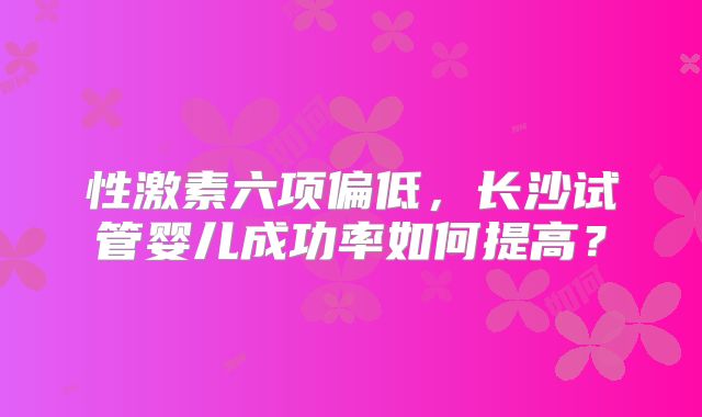 性激素六项偏低，长沙试管婴儿成功率如何提高？
