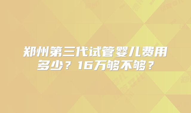郑州第三代试管婴儿费用多少？16万够不够？