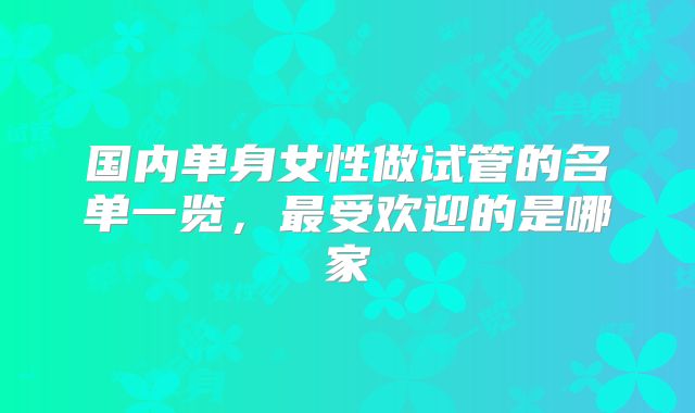 国内单身女性做试管的名单一览，最受欢迎的是哪家