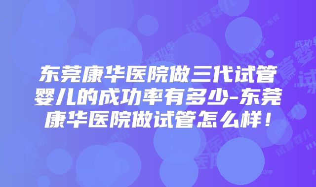 东莞康华医院做三代试管婴儿的成功率有多少-东莞康华医院做试管怎么样！