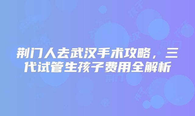 荆门人去武汉手术攻略，三代试管生孩子费用全解析
