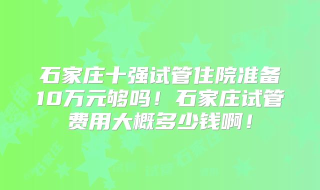 石家庄十强试管住院准备10万元够吗！石家庄试管费用大概多少钱啊！