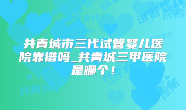 共青城市三代试管婴儿医院靠谱吗_共青城三甲医院是哪个!