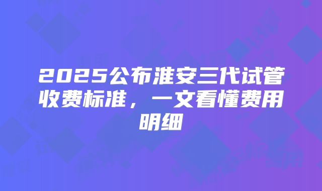 2025公布淮安三代试管收费标准，一文看懂费用明细
