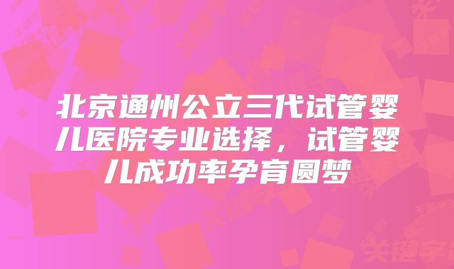 北京通州公立三代试管婴儿医院专业选择，试管婴儿成功率孕育圆梦