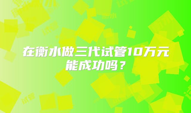 在衡水做三代试管10万元能成功吗？