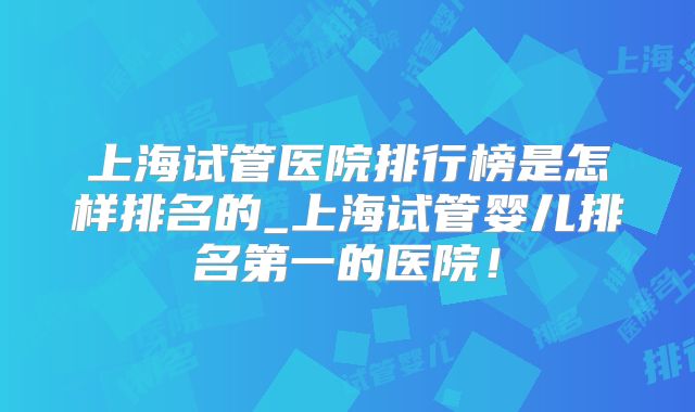 上海试管医院排行榜是怎样排名的_上海试管婴儿排名第一的医院！