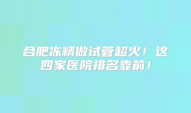 合肥冻精做试管超火!这四家医院排名靠前!