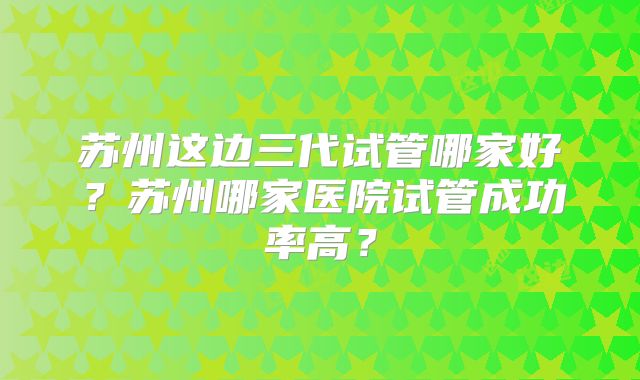 苏州这边三代试管哪家好？苏州哪家医院试管成功率高？