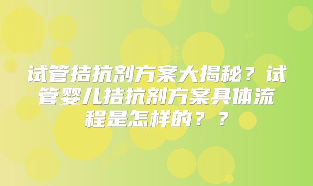 试管拮抗剂方案大揭秘？试管婴儿拮抗剂方案具体流程是怎样的？？