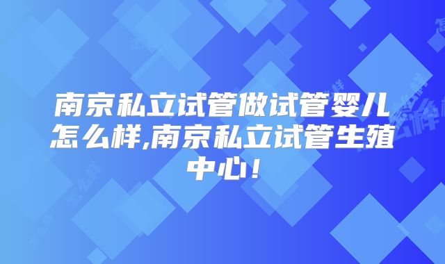南京私立试管做试管婴儿怎么样,南京私立试管生殖中心！