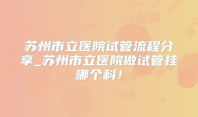 苏州市立医院试管流程分享_苏州市立医院做试管挂哪个科！