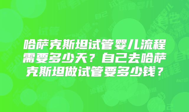 哈萨克斯坦试管婴儿流程需要多少天？自己去哈萨克斯坦做试管要多少钱？
