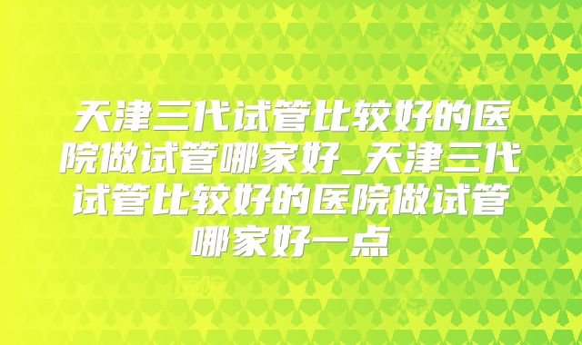 天津三代试管比较好的医院做试管哪家好_天津三代试管比较好的医院做试管哪家好一点