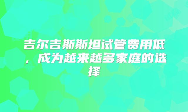 吉尔吉斯斯坦试管费用低，成为越来越多家庭的选择