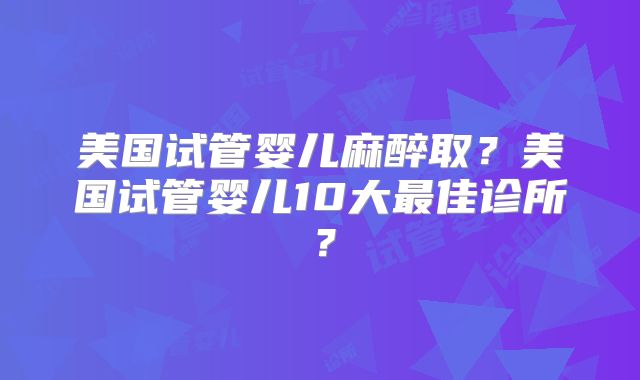 美国试管婴儿麻醉取?美国试管婴儿10大最佳诊所?