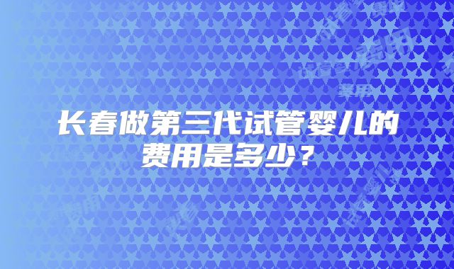 长春做第三代试管婴儿的费用是多少？