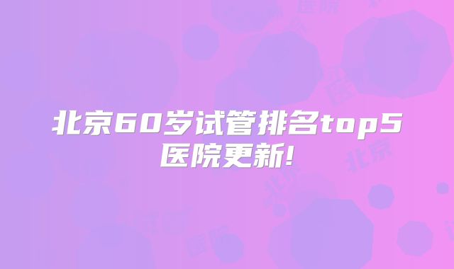北京60岁试管排名top5医院更新!