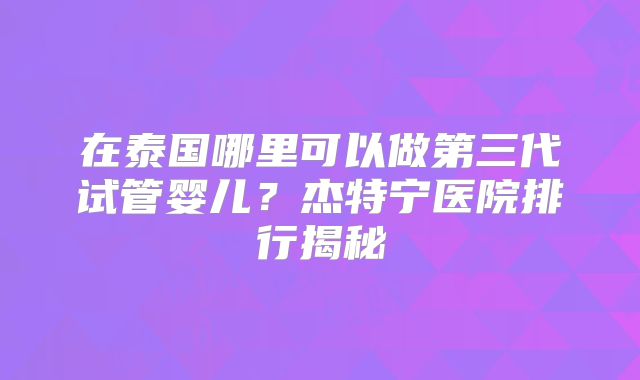 在泰国哪里可以做第三代试管婴儿？杰特宁医院排行揭秘
