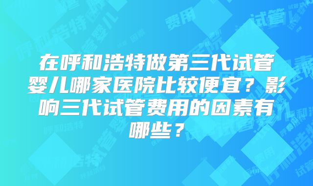 在呼和浩特做第三代试管婴儿哪家医院比较便宜？影响三代试管费用的因素有哪些？