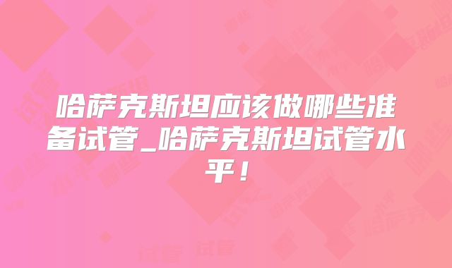 哈萨克斯坦应该做哪些准备试管_哈萨克斯坦试管水平！