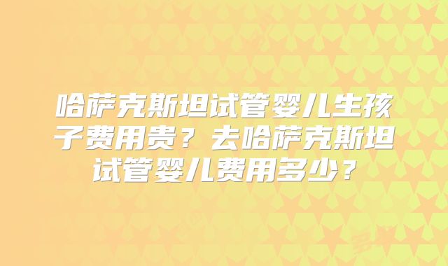 哈萨克斯坦试管婴儿生孩子费用贵？去哈萨克斯坦试管婴儿费用多少？