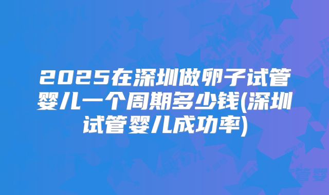 2025在深圳做卵子试管婴儿一个周期多少钱(深圳试管婴儿成功率)