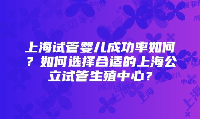 上海试管婴儿成功率如何？如何选择合适的上海公立试管生殖中心？