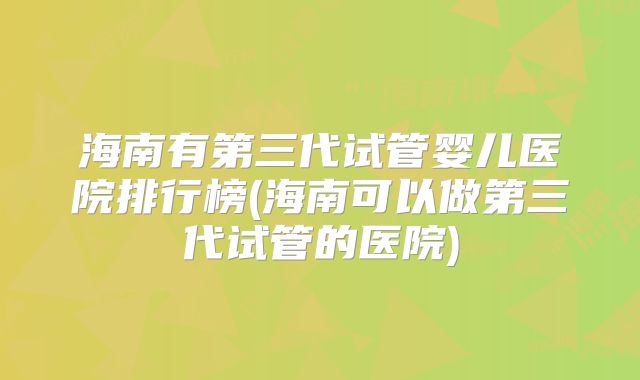 海南有第三代试管婴儿医院排行榜(海南可以做第三代试管的医院)