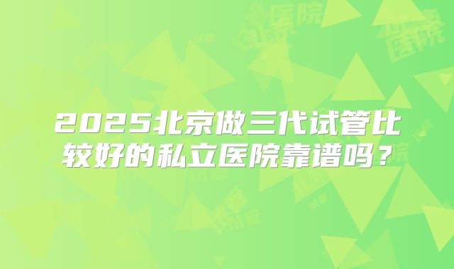 2025北京做三代试管比较好的私立医院靠谱吗?