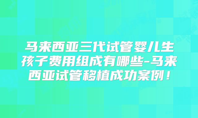 马来西亚三代试管婴儿生孩子费用组成有哪些-马来西亚试管移植成功案例！