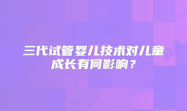 三代试管婴儿技术对儿童成长有何影响？
