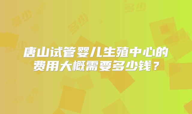 唐山试管婴儿生殖中心的费用大概需要多少钱？