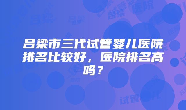 吕梁市三代试管婴儿医院排名比较好,医院排名高吗?