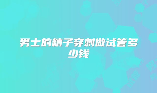 男士的精子穿刺做试管多少钱