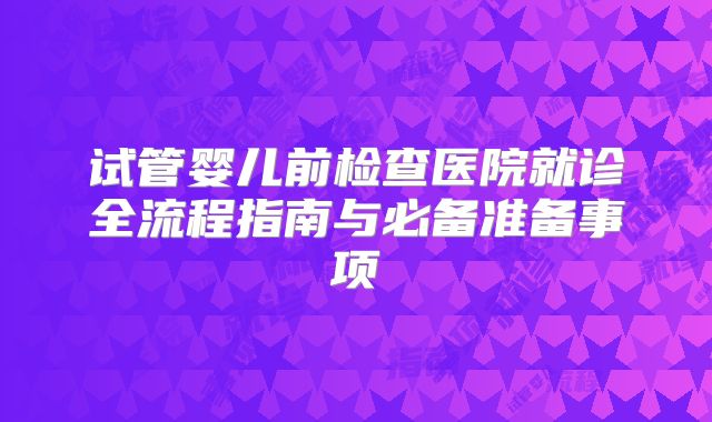 试管婴儿前检查医院就诊全流程指南与必备准备事项