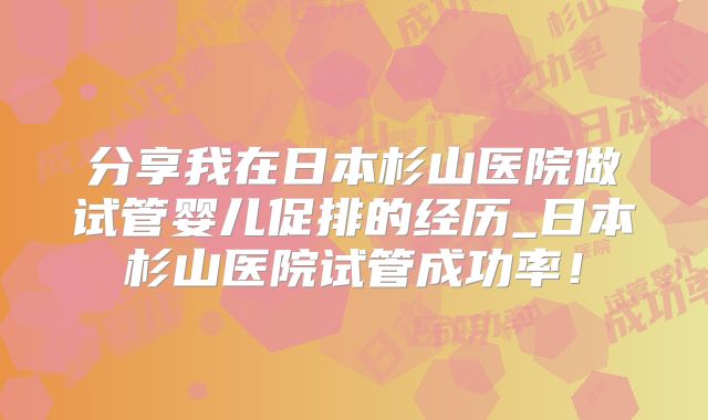 分享我在日本杉山医院做试管婴儿促排的经历_日本杉山医院试管成功率！